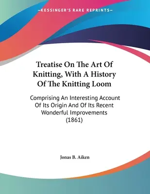 Tratat despre arta tricotatului, cu o istorie a războiului de tricotat: cuprinzând o prezentare interesantă a originii sale și a minunatelor sale realizări recente - Treatise On The Art Of Knitting, With A History Of The Knitting Loom: Comprising An Interesting Account Of Its Origin And Of Its Recent Wonderful Impr