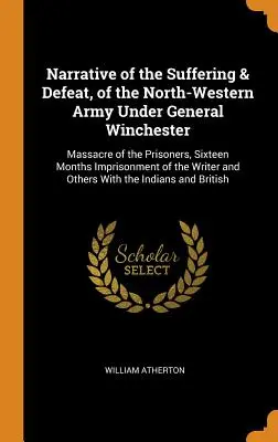 Narațiunea suferinței și înfrângerii armatei de nord-vest sub comanda generalului Winchester: Masacrul prizonierilor, șaisprezece luni de încarcerare a - Narrative of the Suffering & Defeat, of the North-Western Army Under General Winchester: Massacre of the Prisoners, Sixteen Months Imprisonment of the