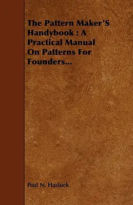 The Pattern Maker's Handybook: Un manual practic privind modelele pentru fondatori... - The Pattern Maker's Handybook: A Practical Manual on Patterns for Founders...
