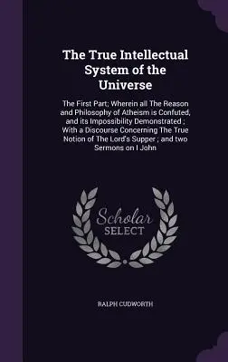 Adevăratul sistem intelectual al universului: The First Part; Wherein all The Reason and Philosophy of Atheism is Confuted, and its Impossibility Demo - The True Intellectual System of the Universe: The First Part; Wherein all The Reason and Philosophy of Atheism is Confuted, and its Impossibility Demo