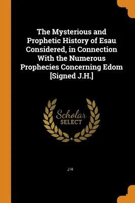The Mysterious and Prophetic History of Esau Considered, in Connection With the Numerouse Prophecies Concerning Edom [Signed J.H.] - The Mysterious and Prophetic History of Esau Considered, in Connection With the Numerous Prophecies Concerning Edom [Signed J.H.]