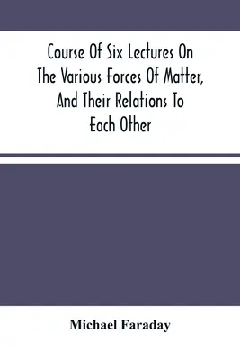 Curs de șase prelegeri despre diferitele forțe ale materiei și relațiile dintre ele - Course Of Six Lectures On The Various Forces Of Matter, And Their Relations To Each Other