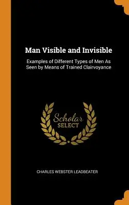 Omul vizibil și invizibil: Exemple de diferite tipuri de oameni văzute prin intermediul clarviziunii antrenate - Man Visible and Invisible: Examples of Different Types of Men As Seen by Means of Trained Clairvoyance