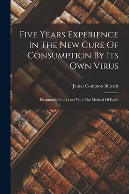 Cinci ani de experiență în noul tratament al consumului prin propriul virus: Probabil pe o linie cu metoda lui Koch - Five Years Experience In The New Cure Of Consumption By Its Own Virus: Presumably On A Line With The Method Of Koch