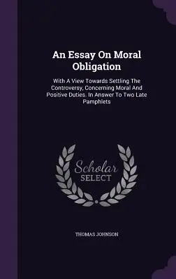 An Essay On Moral Obligation: With A View Towards Settling The Controversy, Concerning Moral And Positive Duties. Ca răspuns la două pamflete recente - An Essay On Moral Obligation: With A View Towards Settling The Controversy, Concerning Moral And Positive Duties. In Answer To Two Late Pamphlets