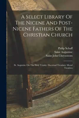 A Select Library Of The Nicene And Post-nicene Fathers Of The Christian Church: St. Augustin: On The Holy Trinity. Doctrinal Treatisees. Moral Treatise - A Select Library Of The Nicene And Post-nicene Fathers Of The Christian Church: St. Augustin: On The Holy Trinity. Doctrinal Treatises. Moral Treatise
