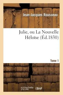 Julie, Ou La Nouvelle Hlose. Tome 1: , Ou Lettres de Deux Amants Habitants d'Une Petite Ville Au Pied Des Alpes