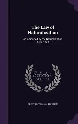 Legea naturalizării: Astfel cum a fost modificată prin Legile privind naturalizarea, 1870 - The Law of Naturalization: As Amended by the Naturalization Acts, 1870