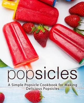 Popsicles: O carte de bucate simplă pentru prepararea de înghețată delicioasă (A Simple Popsicle Cookbook for Making Delicious Popsicles) - Popsicles: A Simple Popsicle Cookbook for Making Delicious Popsicles