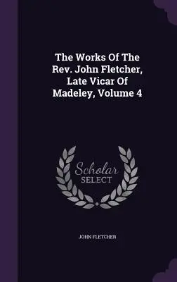 Lucrările reverendului John Fletcher, ultimul vicar din Madeley, volumul 4 - The Works Of The Rev. John Fletcher, Late Vicar Of Madeley, Volume 4