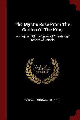 The Mystic Rose From The Garden Of The King: A Fragment Of The Vision Of Sheikh Haji Ibrahim Of Kerbela (Fairfax L. Cartwright (Sir ).)