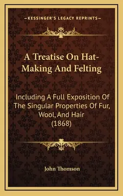 A Treatise On Hat-Making And Felting: Including A Full Exposition Of The Singular Properties Of Fur, Wool, And Hair (1868)