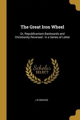 Marea roată de fier: Or, Republicanism Backwards and Christianity Reversed: in a Series of Letter - The Great Iron Wheel: Or, Republicanism Backwards and Christianity Reversed: in a Series of Letter