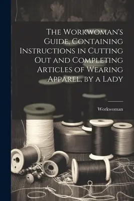 Ghidul femeii care muncește, conținând instrucțiuni pentru tăierea și completarea articolelor de îmbrăcăminte, de către o doamnă - The Workwoman's Guide, Containing Instructions in Cutting Out and Completing Articles of Wearing Apparel, by a Lady