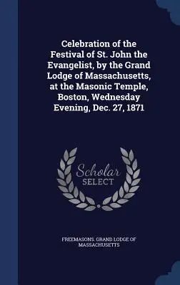 Celebrarea Festivalului Sfântului Ioan Evanghelistul de către Marea Lojă din Massachusetts, la Templul Masonic din Boston, miercuri seara, 27 decembrie - Celebration of the Festival of St. John the Evangelist, by the Grand Lodge of Massachusetts, at the Masonic Temple, Boston, Wednesday Evening, Dec. 27
