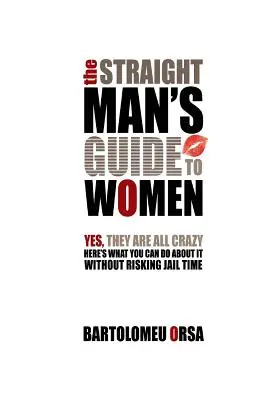 The Straight Man's Guide to Women: Yes, They Are All Crazy - Here's What You Can Do About It Without Risking Jail Time