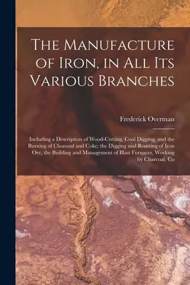 The Manufacture of Iron, in All Its Various Branches: Inclusiv o descriere a tăierii lemnului, a scoaterii cărbunelui și a arderii cărbunelui și a cocsului; a - The Manufacture of Iron, in All Its Various Branches: Including a Description of Wood-Cutting, Coal Digging, and the Burning of Charcoal and Coke; the