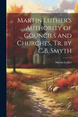 Autoritatea consiliilor și a bisericilor a lui Martin Luther, trad. de C.B. Smyth - Martin Luther's Authority of Councils and Churches, Tr. by C.B. Smyth