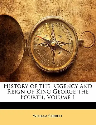 History of the Regency and Reign of King George the Fourth, Volumul 1 - History of the Regency and Reign of King George the Fourth, Volume 1