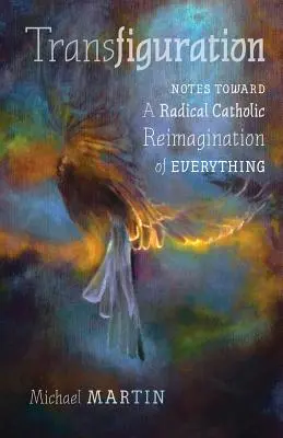 Transfigurarea: Notes Toward a Radical Catholic Reimagination of Everything - Transfiguration: Notes Toward a Radical Catholic Reimagination of Everything