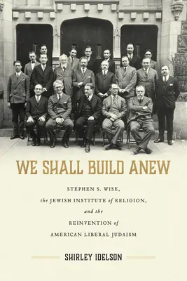 We Shall Build Anew: Stephen S. Wise, the Jewish Institute of Religion, and the Reinvention of American Liberal Judaism