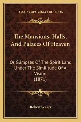 The Mansions, Halls, And Palaces Of Heaven: Or Glimpses Of The Spirit Land, Under The Similitude Of A Vision (1871)
