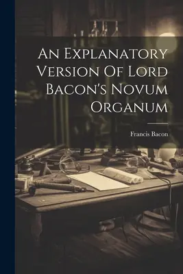 O versiune explicativă a lucrării Novum Organum a lordului Bacon - An Explanatory Version Of Lord Bacon's Novum Organum