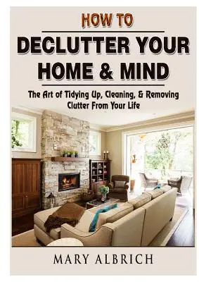 How to Declutter Your Home & Mind: The Art of Tidying Up, Cleaning, & Removing Clutter From Your Life (Arta de a face ordine, curățenie și de a elimina dezordinea din viața ta) - How to Declutter Your Home & Mind: The Art of Tidying Up, Cleaning, & Removing Clutter From Your Life