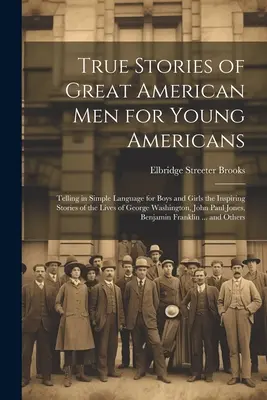 True Stories of Great American Men for Young Americans; Telling in Simple Language for Boys and Girls the Inspiring Stories of the Lives of George Was - True Stories of Great American men for Young Americans; Telling in Simple Language for Boys and Girls the Inspiring Stories of the Lives of George Was