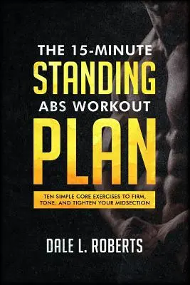 Planul de antrenament pentru abdomene în picioare de 15 minute: Ten Simple Core Exercises to Firm, Tone, and Tighten Your Midsection (Zece exerciții simple de bază pentru a vă întări, tonifia și strânge mijlocul) - The 15-Minute Standing Abs Workout Plan: Ten Simple Core Exercises to Firm, Tone, and Tighten Your Midsection