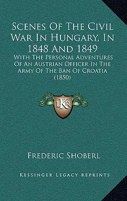 Scene ale războiului civil din Ungaria, în 1848 și 1849: Cu aventurile personale ale unui ofițer austriac în armata Banului Croației - Scenes Of The Civil War In Hungary, In 1848 And 1849: With The Personal Adventures Of An Austrian Officer In The Army Of The Ban Of Croatia