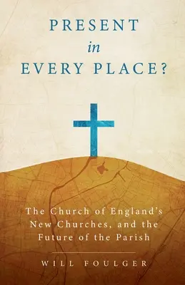 Present in Every Place? The Church of England's New Churches, and the Future of the Parish - Present in Every Place?: The Church of England's New Churches, and the Future of the Parish