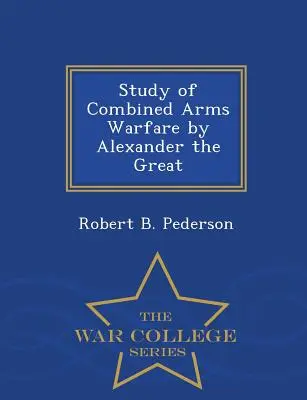 Studiul războiului cu arme combinate al lui Alexandru cel Mare - War College Series - Study of Combined Arms Warfare by Alexander the Great - War College Series