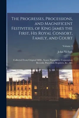 The Progresses, Processions, and Magnificent Festivities, of King James the First, his Royal Consort, Family, and Court: Adunate din MSS originale.., - The Progresses, Processions, and Magnificent Festivities, of King James the First, his Royal Consort, Family, and Court: Collected From Original MSS.,