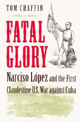 Glorie fatală: Narciso Lopez și primul război clandestin al Statelor Unite împotriva Cubei - Fatal Glory: Narciso Lopez and the First Clandestine U.S. War Against Cuba