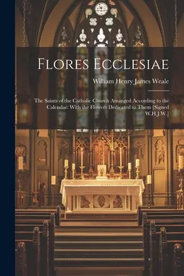 Flores Ecclesiae: The Saints of the Catholic Church Arranged According to the Calendar: Cu florile dedicate lor [Semnat W.H.J - Flores Ecclesiae: The Saints of the Catholic Church Arranged According to the Calendar: With the Flowers Dedicated to Them [Signed W.H.J