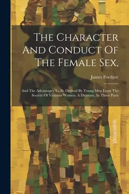 Caracterul și comportamentul sexului feminin: Și avantajele pe care le pot obține tinerii din societatea femeilor virtuoase. Un discurs, în trei părți. - The Character And Conduct Of The Female Sex,: And The Advantages To Be Derived By Young Men From The Society Of Virtuous Women. A Dicourse, In Three P