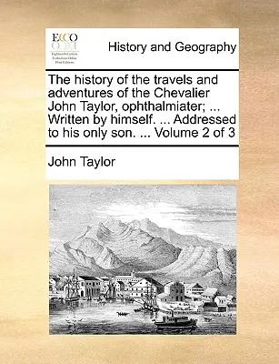 The History of the Travels and Adventures of the Chevalier John Taylor, Ophthalmiater; ... Scrisă de el însuși. ... Adresată singurului său fiu. ... Volu - The History of the Travels and Adventures of the Chevalier John Taylor, Ophthalmiater; ... Written by Himself. ... Addressed to His Only Son. ... Volu