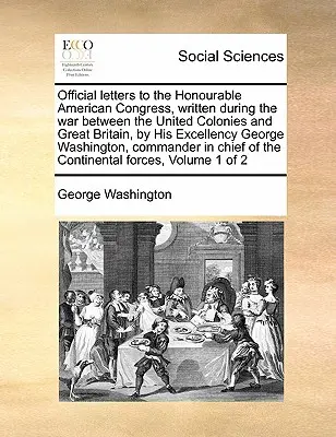 Official Letters to the Honourable American Congress, Written During the War Between the United Colonies and Great Britain, by His Excellency George W