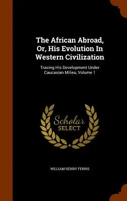 The African Abroad, Or, His Evolution In Western Civilization: Tracing His Development Under Caucasian Milieu, Volume 1