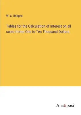 Tables for the Calculation of Interest on all sums from One to Ten Thousand Dollars - Tables for the Calculation of Interest on all sums frome One to Ten Thousand Dollars