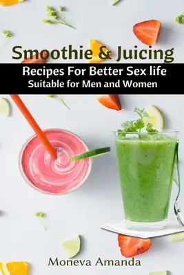 Smoothie și sucuri: Rețete pentru o viață sexuală mai bună potrivite pentru bărbați și femei - Smoothie and Juicing: Recipes for Better Sex Life suitable for Men and Woman