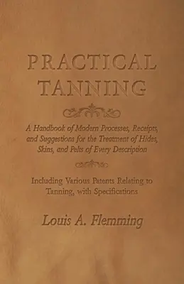 Practical Tanning: A Handbook of Modern Processes, Receipts, and Suggestions for the Treatment of Hides, Skins, and Pelts of Every Descri