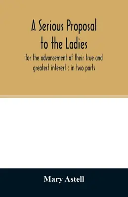 O propunere serioasă pentru doamne, pentru promovarea interesului lor adevărat și cel mai mare: în două părți - A serious proposal to the ladies, for the advancement of their true and greatest interest: in two parts