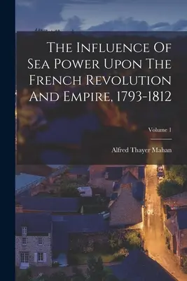 Influența puterii maritime asupra revoluției și imperiului francez, 1793-1812; Volumul 1 - The Influence Of Sea Power Upon The French Revolution And Empire, 1793-1812; Volume 1
