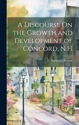 Un discurs despre creșterea și dezvoltarea orașului Concord, N.H - A Discourse On the Growth and Development of Concord, N.H