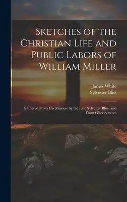 Sketches of the Christian Life and Public Labors of William Miller: Adunate din memoriile sale de către Sylvester Bliss și din alte surse - Sketches of the Christian Life and Public Labors of William Miller: Gathered From His Memoir by the Late Sylvester Bliss, and From Oher Sources