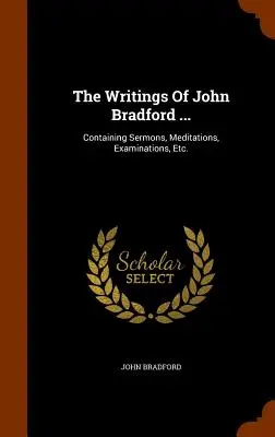 Scrierile lui John Bradford ...: Containing Sermons, Meditations, Examinations, Etc. - The Writings Of John Bradford ...: Containing Sermons, Meditations, Examinations, Etc.