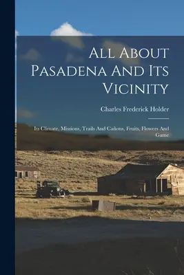 All About Pasadena And Its Vicinity: Clima, misiunile, potecile și munții, fructele, florile și vânatul - All About Pasadena And Its Vicinity: Its Climate, Missions, Trails And Caons, Fruits, Flowers And Game