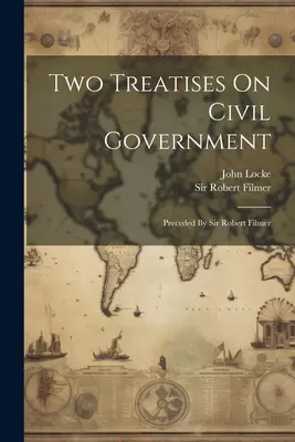 Two Treatises On Civil Government: Precedate de Sir Robert Filmer - Two Treatises On Civil Government: Preceded By Sir Robert Filmer
